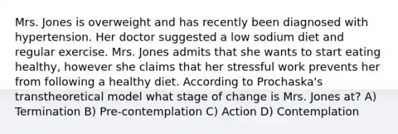 Mrs. Jones is overweight and has recently been diagnosed with hypertension. Her doctor suggested a low sodium diet and regular exercise. Mrs. Jones admits that she wants to start eating healthy, however she claims that her stressful work prevents her from following a healthy diet. According to Prochaska's transtheoretical model what stage of change is Mrs. Jones at? A) Termination B) Pre-contemplation C) Action D) Contemplation