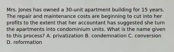 Mrs. Jones has owned a 30-unit apartment building for 15 years. The repair and maintenance costs are beginning to cut into her profits to the extent that her accountant has suggested she turn the apartments into condominium units. What is the name given to this process? A. privatization B. condemnation C. conversion D. reformation