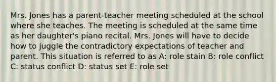 Mrs. Jones has a parent-teacher meeting scheduled at the school where she teaches. The meeting is scheduled at the same time as her daughter's piano recital. Mrs. Jones will have to decide how to juggle the contradictory expectations of teacher and parent. This situation is referred to as A: role stain B: role conflict C: status conflict D: status set E: role set