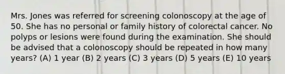 Mrs. Jones was referred for screening colonoscopy at the age of 50. She has no personal or family history of colorectal cancer. No polyps or lesions were found during the examination. She should be advised that a colonoscopy should be repeated in how many years? (A) 1 year (B) 2 years (C) 3 years (D) 5 years (E) 10 years