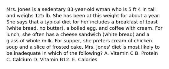 Mrs. Jones is a sedentary 83-year-old wman who is 5 ft 4 in tall and weighs 125 lb. She has been at this weight for about a year. She says that a typical diet for her includes a breakfast of toast (white bread, no butter), a boiled egg, and coffee with cream. For lunch, she often has a cheese sandwich (white bread) and a glass of whole milk. For supper, she prefers cream of chicken soup and a slice of frosted cake. Mrs. Jones' diet is most likely to be inadequate in which of the following? A. Vitamin C B. Protein C. Calcium D. Vitamin B12. E. Calories