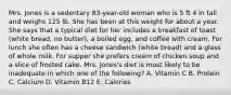 Mrs. Jones is a sedentary 83-year-old woman who is 5 ft 4 in tall and weighs 125 lb. She has been at this weight for about a year. She says that a typical diet for her includes a breakfast of toast (white bread, no butter), a boiled egg, and coffee with cream. For lunch she often has a cheese sandwich (white bread) and a glass of whole milk. For supper she prefers cream of chicken soup and a slice of frosted cake. Mrs. Jones's diet is most likely to be inadequate in which one of the following? A. Vitamin C B. Protein C. Calcium D. Vitamin B12 E. Calories