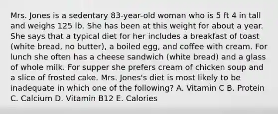 Mrs. Jones is a sedentary 83-year-old woman who is 5 ft 4 in tall and weighs 125 lb. She has been at this weight for about a year. She says that a typical diet for her includes a breakfast of toast (white bread, no butter), a boiled egg, and coffee with cream. For lunch she often has a cheese sandwich (white bread) and a glass of whole milk. For supper she prefers cream of chicken soup and a slice of frosted cake. Mrs. Jones's diet is most likely to be inadequate in which one of the following? A. Vitamin C B. Protein C. Calcium D. Vitamin B12 E. Calories