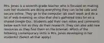 Mrs. Jones is a seventh-grade teacher who is focused on making sure her students are doing everything they can to be safe and secure online. They go to the computer lab each week and do a lot of web browsing on sites that she's gathered links for on a shared Google Doc. Students add their own notes and comments below each link as they do their research. They can also add new resources as they find them on the Internet. Which of the following contemporary skills is Mrs. Jones developing in her students? (Select all that apply.)