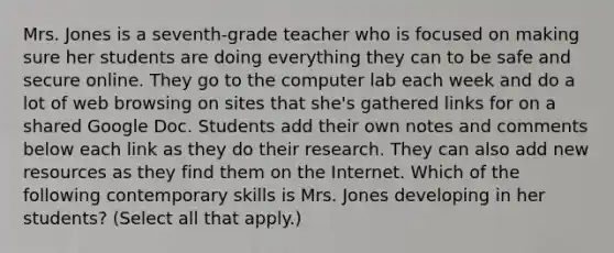 Mrs. Jones is a seventh-grade teacher who is focused on making sure her students are doing everything they can to be safe and secure online. They go to the computer lab each week and do a lot of web browsing on sites that she's gathered links for on a shared Google Doc. Students add their own notes and comments below each link as they do their research. They can also add new resources as they find them on the Internet. Which of the following contemporary skills is Mrs. Jones developing in her students? (Select all that apply.)