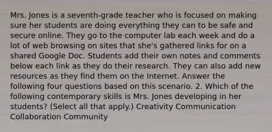 Mrs. Jones is a seventh-grade teacher who is focused on making sure her students are doing everything they can to be safe and secure online. They go to the computer lab each week and do a lot of web browsing on sites that she's gathered links for on a shared Google Doc. Students add their own notes and comments below each link as they do their research. They can also add new resources as they find them on the Internet. Answer the following four questions based on this scenario. 2. Which of the following contemporary skills is Mrs. Jones developing in her students? (Select all that apply.) Creativity Communication Collaboration Community