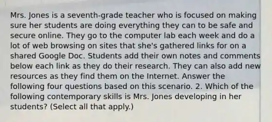 Mrs. Jones is a seventh-grade teacher who is focused on making sure her students are doing everything they can to be safe and secure online. They go to the computer lab each week and do a lot of web browsing on sites that she's gathered links for on a shared Google Doc. Students add their own notes and comments below each link as they do their research. They can also add new resources as they find them on the Internet. Answer the following four questions based on this scenario. 2. Which of the following contemporary skills is Mrs. Jones developing in her students? (Select all that apply.)