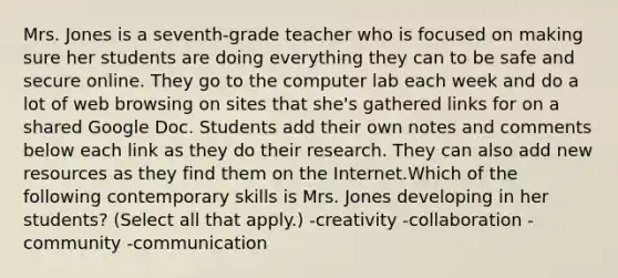 Mrs. Jones is a seventh-grade teacher who is focused on making sure her students are doing everything they can to be safe and secure online. They go to the computer lab each week and do a lot of web browsing on sites that she's gathered links for on a shared Google Doc. Students add their own notes and comments below each link as they do their research. They can also add new resources as they find them on the Internet.Which of the following contemporary skills is Mrs. Jones developing in her students? (Select all that apply.) -creativity -collaboration -community -communication