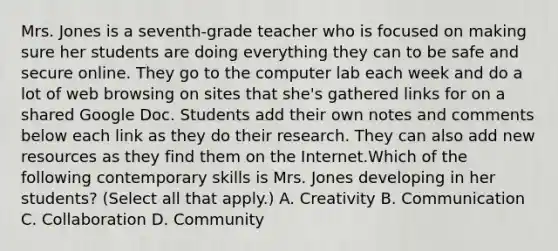 Mrs. Jones is a seventh-grade teacher who is focused on making sure her students are doing everything they can to be safe and secure online. They go to the computer lab each week and do a lot of web browsing on sites that she's gathered links for on a shared Google Doc. Students add their own notes and comments below each link as they do their research. They can also add new resources as they find them on the Internet.Which of the following contemporary skills is Mrs. Jones developing in her students? (Select all that apply.) A. Creativity B. Communication C. Collaboration D. Community