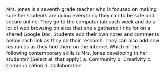 Mrs. Jones is a seventh-grade teacher who is focused on making sure her students are doing everything they can to be safe and secure online. They go to the computer lab each week and do a lot of web browsing on sites that she's gathered links for on a shared Google Doc. Students add their own notes and comments below each link as they do their research. They can also add new resources as they find them on the Internet.Which of the following contemporary skills is Mrs. Jones developing in her students? (Select all that apply.) a. Community b. Creativity c. Communication d. Collaboration