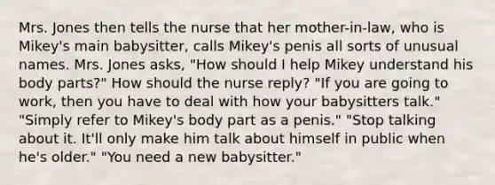 Mrs. Jones then tells the nurse that her mother-in-law, who is Mikey's main babysitter, calls Mikey's penis all sorts of unusual names. Mrs. Jones asks, "How should I help Mikey understand his body parts?" How should the nurse reply? "If you are going to work, then you have to deal with how your babysitters talk." "Simply refer to Mikey's body part as a penis." "Stop talking about it. It'll only make him talk about himself in public when he's older." "You need a new babysitter."