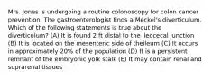 Mrs. Jones is undergoing a routine colonoscopy for colon cancer prevention. The gastroenterologist finds a Meckel's diverticulum. Which of the following statements is true about the diverticulum? (A) It is found 2 ft distal to the ileocecal junction (B) It is located on the mesenteric side of theileum (C) It occurs in approximately 20% of the population (D) It is a persistent remnant of the embryonic yolk stalk (E) It may contain renal and suprarenal tissues