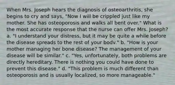 When Mrs. Joseph hears the diagnosis of osteoarthritis, she begins to cry and says, "Now I will be crippled just like my mother. She has osteoporosis and walks all bent over." What is the most accurate response that the nurse can offer Mrs. Joseph? a. "I understand your distress, but it may be quite a while before the disease spreads to the rest of your bodv." b. "How is your mother managing her bone disease? The management of your disease will be similar." c. "Yes, unfortunately, both problems are directly hereditary. There is nothing you could have done to prevent this disease." d. "This problem is much different than osteoporosis and is usually localized, so more manageable."