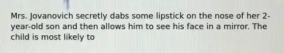 Mrs. Jovanovich secretly dabs some lipstick on the nose of her 2-year-old son and then allows him to see his face in a mirror. The child is most likely to