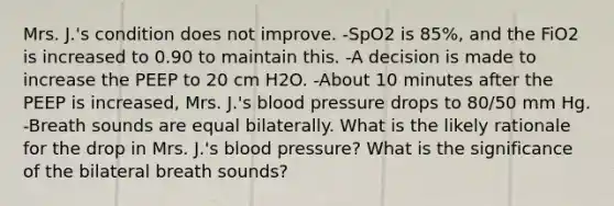 Mrs. J.'s condition does not improve. -SpO2 is 85%, and the FiO2 is increased to 0.90 to maintain this. -A decision is made to increase the PEEP to 20 cm H2O. -About 10 minutes after the PEEP is increased, Mrs. J.'s blood pressure drops to 80/50 mm Hg. -Breath sounds are equal bilaterally. What is the likely rationale for the drop in Mrs. J.'s blood pressure? What is the significance of the bilateral breath sounds?