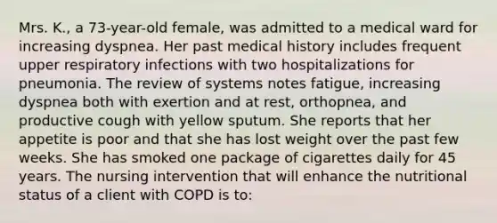 Mrs. K., a 73-year-old female, was admitted to a medical ward for increasing dyspnea. Her past medical history includes frequent upper respiratory infections with two hospitalizations for pneumonia. The review of systems notes fatigue, increasing dyspnea both with exertion and at rest, orthopnea, and productive cough with yellow sputum. She reports that her appetite is poor and that she has lost weight over the past few weeks. She has smoked one package of cigarettes daily for 45 years. The nursing intervention that will enhance the nutritional status of a client with COPD is to: