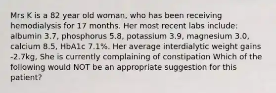 Mrs K is a 82 year old woman, who has been receiving hemodialysis for 17 months. Her most recent labs include: albumin 3.7, phosphorus 5.8, potassium 3.9, magnesium 3.0, calcium 8.5, HbA1c 7.1%. Her average interdialytic weight gains -2.7kg, She is currently complaining of constipation Which of the following would NOT be an appropriate suggestion for this patient?