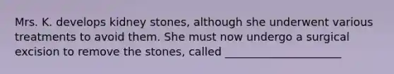 Mrs. K. develops kidney stones, although she underwent various treatments to avoid them. She must now undergo a surgical excision to remove the stones, called _____________________