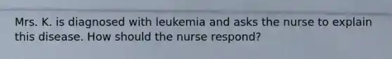 Mrs. K. is diagnosed with leukemia and asks the nurse to explain this disease. How should the nurse respond?