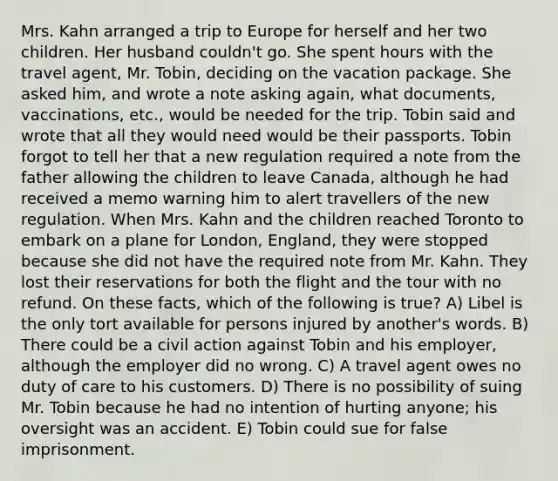 Mrs. Kahn arranged a trip to Europe for herself and her two children. Her husband couldn't go. She spent hours with the travel agent, Mr. Tobin, deciding on the vacation package. She asked him, and wrote a note asking again, what documents, vaccinations, etc., would be needed for the trip. Tobin said and wrote that all they would need would be their passports. Tobin forgot to tell her that a new regulation required a note from the father allowing the children to leave Canada, although he had received a memo warning him to alert travellers of the new regulation. When Mrs. Kahn and the children reached Toronto to embark on a plane for London, England, they were stopped because she did not have the required note from Mr. Kahn. They lost their reservations for both the flight and the tour with no refund. On these facts, which of the following is true? A) Libel is the only tort available for persons injured by another's words. B) There could be a civil action against Tobin and his employer, although the employer did no wrong. C) A travel agent owes no duty of care to his customers. D) There is no possibility of suing Mr. Tobin because he had no intention of hurting anyone; his oversight was an accident. E) Tobin could sue for false imprisonment.