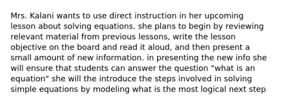 Mrs. Kalani wants to use direct instruction in her upcoming lesson about solving equations. she plans to begin by reviewing relevant material from previous lessons, write the lesson objective on the board and read it aloud, and then present a small amount of new information. in presenting the new info she will ensure that students can answer the question "what is an equation" she will the introduce the steps involved in solving simple equations by modeling what is the most logical next step