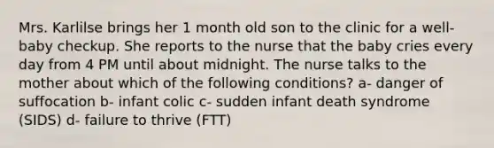 Mrs. Karlilse brings her 1 month old son to the clinic for a well-baby checkup. She reports to the nurse that the baby cries every day from 4 PM until about midnight. The nurse talks to the mother about which of the following conditions? a- danger of suffocation b- infant colic c- sudden infant death syndrome (SIDS) d- failure to thrive (FTT)