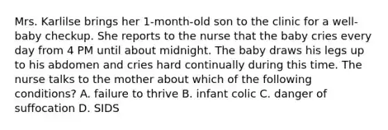 Mrs. Karlilse brings her 1-month-old son to the clinic for a well-baby checkup. She reports to the nurse that the baby cries every day from 4 PM until about midnight. The baby draws his legs up to his abdomen and cries hard continually during this time. The nurse talks to the mother about which of the following conditions? A. failure to thrive B. <a href='https://www.questionai.com/knowledge/kfIweNf93y-infant-colic' class='anchor-knowledge'>infant colic</a> C. danger of suffocation D. SIDS