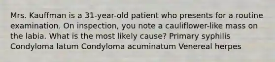 Mrs. Kauffman is a 31-year-old patient who presents for a routine examination. On inspection, you note a cauliflower-like mass on the labia. What is the most likely cause? Primary syphilis Condyloma latum Condyloma acuminatum Venereal herpes