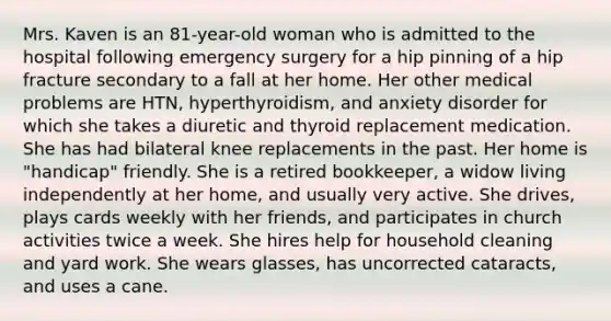 Mrs. Kaven is an 81-year-old woman who is admitted to the hospital following emergency surgery for a hip pinning of a hip fracture secondary to a fall at her home. Her other medical problems are HTN, hyperthyroidism, and anxiety disorder for which she takes a diuretic and thyroid replacement medication. She has had bilateral knee replacements in the past. Her home is "handicap" friendly. She is a retired bookkeeper, a widow living independently at her home, and usually very active. She drives, plays cards weekly with her friends, and participates in church activities twice a week. She hires help for household cleaning and yard work. She wears glasses, has uncorrected cataracts, and uses a cane.