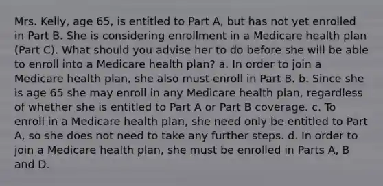 Mrs. Kelly, age 65, is entitled to Part A, but has not yet enrolled in Part B. She is considering enrollment in a Medicare health plan (Part C). What should you advise her to do before she will be able to enroll into a Medicare health plan? a. In order to join a Medicare health plan, she also must enroll in Part B. b. Since she is age 65 she may enroll in any Medicare health plan, regardless of whether she is entitled to Part A or Part B coverage. c. To enroll in a Medicare health plan, she need only be entitled to Part A, so she does not need to take any further steps. d. In order to join a Medicare health plan, she must be enrolled in Parts A, B and D.