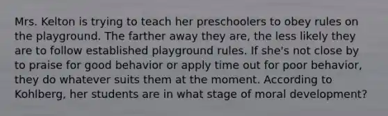 Mrs. Kelton is trying to teach her preschoolers to obey rules on the playground. The farther away they are, the less likely they are to follow established playground rules. If she's not close by to praise for good behavior or apply time out for poor behavior, they do whatever suits them at the moment. According to Kohlberg, her students are in what stage of moral development?