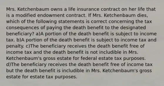 Mrs. Ketchenbaum owns a life insurance contract on her life that is a modified endowment contract. If Mrs. Ketchenbaum dies, which of the following statements is correct concerning the tax consequences of paying the death benefit to the designated beneficiary? a)A portion of the death benefit is subject to income tax. b)A portion of the death benefit is subject to income tax and penalty. c)The beneficiary receives the death benefit free of income tax and the death benefit is not includible in Mrs. Ketchenbaum's gross estate for federal estate tax purposes. d)The beneficiary receives the death benefit free of income tax but the death benefit is includible in Mrs. Ketchenbaum's gross estate for estate tax purposes.