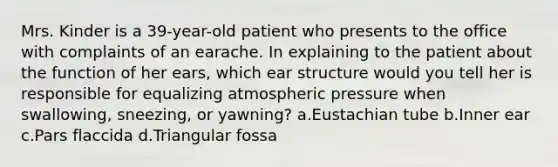 Mrs. Kinder is a 39-year-old patient who presents to the office with complaints of an earache. In explaining to the patient about the function of her ears, which ear structure would you tell her is responsible for equalizing atmospheric pressure when swallowing, sneezing, or yawning? a.Eustachian tube b.Inner ear c.Pars flaccida d.Triangular fossa