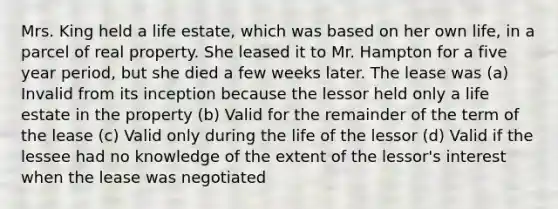 Mrs. King held a life estate, which was based on her own life, in a parcel of real property. She leased it to Mr. Hampton for a five year period, but she died a few weeks later. The lease was (a) Invalid from its inception because the lessor held only a life estate in the property (b) Valid for the remainder of the term of the lease (c) Valid only during the life of the lessor (d) Valid if the lessee had no knowledge of the extent of the lessor's interest when the lease was negotiated