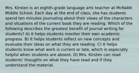 Mrs. Kirsten is an eighth-grade language arts teacher at McNabb Middle School. Each day at the end of class, she has students spend ten minutes journaling about their views of the characters and situations of the current book they are reading. Which of the following describes the greatest benefit of journal writing for students? A) It helps students monitor their own academic progress. B) It helps students reflect on new concepts and evaluate their ideas on what they are reading. C) It helps students know what work is current or late, which is especially helpful when students are absent. D) Mrs. Kirsten can read students' thoughts on what they have read and if they understand the material.