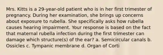 Mrs. Kitts is a 29-year-old patient who is in her first trimester of pregnancy. During her examination, she brings up concerns about exposure to rubella. She specifically asks how rubella causes hearing impairment. Your response is based on the fact that maternal rubella infection during the first trimester can damage which structure(s) of the ear? a. Semicircular canals b. Ossicles c. Tympanic membrane d. Organ of Corti