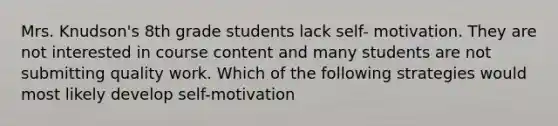 Mrs. Knudson's 8th grade students lack self- motivation. They are not interested in course content and many students are not submitting quality work. Which of the following strategies would most likely develop self-motivation