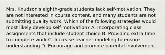 Mrs. Knudson's eighth-grade students lack self-motivation. They are not interested in course content, and many students are not submitting quality work. Which of the following strategies would most likely develop self-motivation? A. Incorporating class assignments that include student choice B. Providing extra time to complete work C. Increase teacher modeling to ensure understanding D. Encourage and promote parental involvement