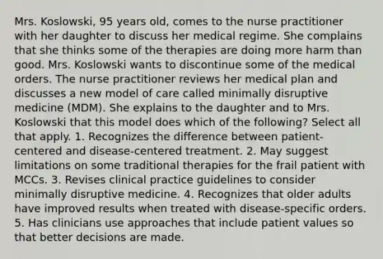 Mrs. Koslowski, 95 years old, comes to the nurse practitioner with her daughter to discuss her medical regime. She complains that she thinks some of the therapies are doing more harm than good. Mrs. Koslowski wants to discontinue some of the medical orders. The nurse practitioner reviews her medical plan and discusses a new model of care called minimally disruptive medicine (MDM). She explains to the daughter and to Mrs. Koslowski that this model does which of the following? Select all that apply. 1. Recognizes the difference between patient-centered and disease-centered treatment. 2. May suggest limitations on some traditional therapies for the frail patient with MCCs. 3. Revises clinical practice guidelines to consider minimally disruptive medicine. 4. Recognizes that older adults have improved results when treated with disease-specific orders. 5. Has clinicians use approaches that include patient values so that better decisions are made.