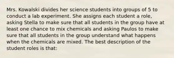 Mrs. Kowalski divides her science students into groups of 5 to conduct a lab experiment. She assigns each student a​ role, asking Stella to make sure that all students in the group have at least one chance to mix chemicals and asking Paulos to make sure that all students in the group understand what happens when the chemicals are mixed. The best description of the student roles is​ that: