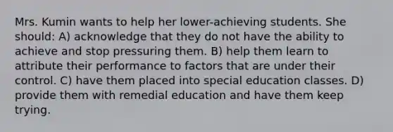 Mrs. Kumin wants to help her lower-achieving students. She should: A) acknowledge that they do not have the ability to achieve and stop pressuring them. B) help them learn to attribute their performance to factors that are under their control. C) have them placed into special education classes. D) provide them with remedial education and have them keep trying.