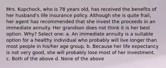 Mrs. Kupchock, who is 78 years old, has received the benefits of her husband's life insurance policy. Although she is quite frail, her agent has recommended that she invest the proceeds in an immediate annuity. Her grandson does not think it is her best option. Why? Select one: a. An immediate annuity is a suitable option for a healthy individual who probably will live longer than most people in his/her age group. b. Because her life expectancy is not very good, she will probably lose most of her investment. c. Both of the above d. None of the above