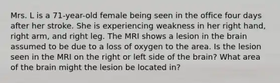 Mrs. L is a 71-year-old female being seen in the office four days after her stroke. She is experiencing weakness in her right hand, right arm, and right leg. The MRI shows a lesion in the brain assumed to be due to a loss of oxygen to the area. Is the lesion seen in the MRI on the right or left side of the brain? What area of the brain might the lesion be located in?