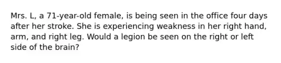 Mrs. L, a 71-year-old female, is being seen in the office four days after her stroke. She is experiencing weakness in her right hand, arm, and right leg. Would a legion be seen on the right or left side of <a href='https://www.questionai.com/knowledge/kLMtJeqKp6-the-brain' class='anchor-knowledge'>the brain</a>?