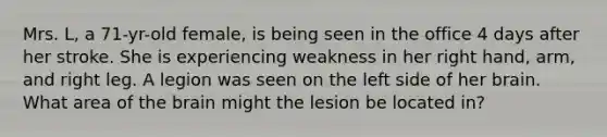 Mrs. L, a 71-yr-old female, is being seen in the office 4 days after her stroke. She is experiencing weakness in her right hand, arm, and right leg. A legion was seen on the left side of her brain. What area of the brain might the lesion be located in?