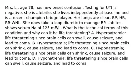 Mrs. L., age 78, has new onset confusion. Testing for UTI is negative, she is afebrile, she lives independently at baseline and is a recent champion bridge player. Her lungs are clear, BP, HR, RR WNL. She does take a loop diuretic to manage BP. Lab test shows serum Na of 125 mE/L. What is the technical terms of this condition and why can it be life threatening? A. Hypernatremia; life threatening since brain cells can swell, cause seizure, and lead to coma. B. Hypernatremia; life threatening since brain cells can shrink, cause seizure, and lead to coma. C. Hyponatremia; life threatening since brain cells can shrink, cause seizure, and lead to coma. D. Hyponatremia; life threatening since brain cells can swell, cause seizure, and lead to coma.