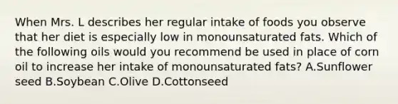 When Mrs. L describes her regular intake of foods you observe that her diet is especially low in monounsaturated fats. Which of the following oils would you recommend be used in place of corn oil to increase her intake of monounsaturated fats? A.Sunflower seed B.Soybean C.Olive D.Cottonseed