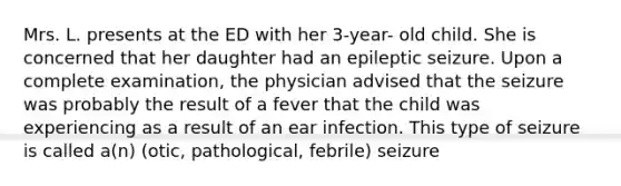 Mrs. L. presents at the ED with her 3-year- old child. She is concerned that her daughter had an epileptic seizure. Upon a complete examination, the physician advised that the seizure was probably the result of a fever that the child was experiencing as a result of an ear infection. This type of seizure is called a(n) (otic, pathological, febrile) seizure