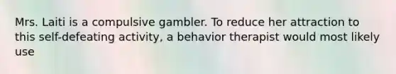 Mrs. Laiti is a compulsive gambler. To reduce her attraction to this self-defeating activity, a behavior therapist would most likely use