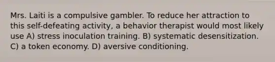 Mrs. Laiti is a compulsive gambler. To reduce her attraction to this self-defeating activity, a behavior therapist would most likely use A) stress inoculation training. B) systematic desensitization. C) a token economy. D) aversive conditioning.